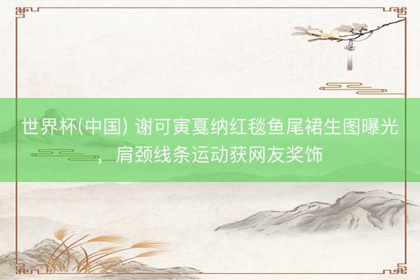 世界杯(中国) 谢可寅戛纳红毯鱼尾裙生图曝光，肩颈线条运动获网友奖饰