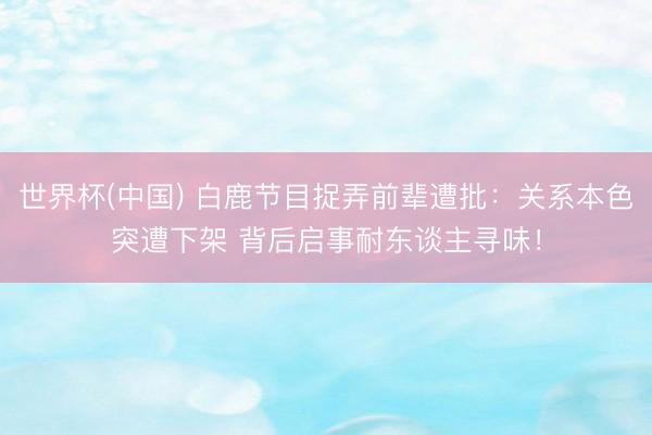 世界杯(中国) 白鹿节目捉弄前辈遭批：关系本色突遭下架 背后启事耐东谈主寻味！