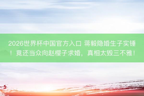 2026世界杯中国官方入口 蒋毅隐婚生子实锤！竟还当众向赵樱子求婚，真相太毁三不雅！