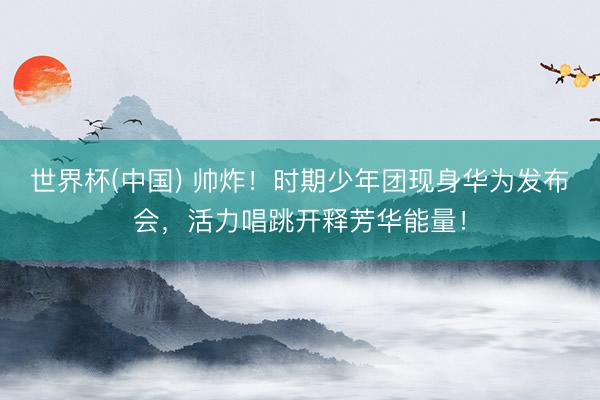 世界杯(中国) 帅炸！时期少年团现身华为发布会，活力唱跳开释芳华能量！