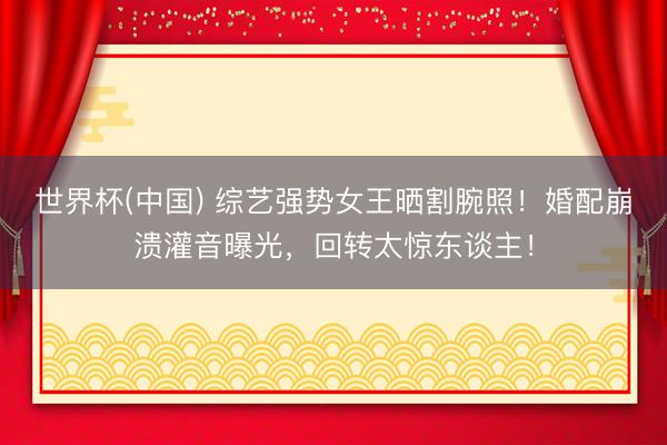 世界杯(中国) 综艺强势女王晒割腕照！婚配崩溃灌音曝光，回转太惊东谈主！