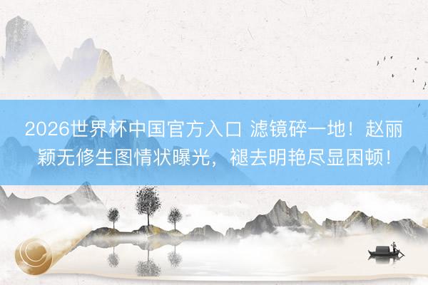 2026世界杯中国官方入口 滤镜碎一地！赵丽颖无修生图情状曝光，褪去明艳尽显困顿！