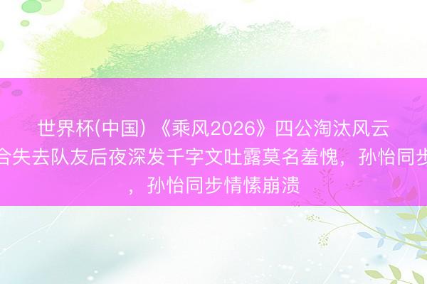 世界杯(中国) 《乘风2026》四公淘汰风云：张月纠合失去队友后夜深发千字文吐露莫名羞愧，孙怡同步情愫崩溃