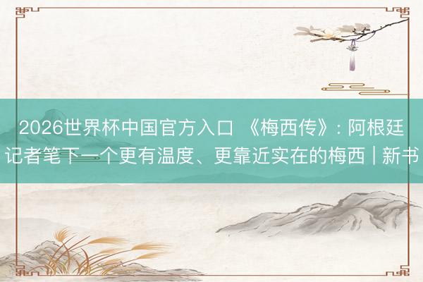 2026世界杯中国官方入口 《梅西传》: 阿根廷记者笔下一个更有温度、更靠近实在的梅西 | 新书