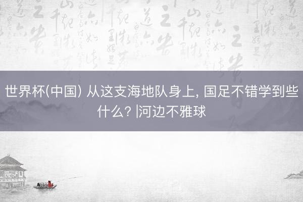 世界杯(中国) 从这支海地队身上， 国足不错学到些什么? |河边不雅球