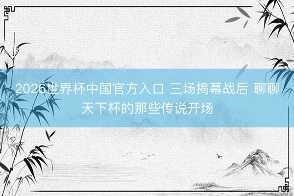 2026世界杯中国官方入口 三场揭幕战后 聊聊天下杯的那些传说开场