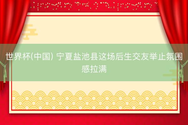 世界杯(中国) 宁夏盐池县这场后生交友举止氛围感拉满