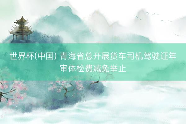 世界杯(中国) 青海省总开展货车司机驾驶证年审体检费减免举止