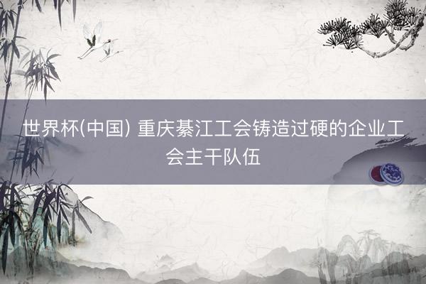 世界杯(中国) 重庆綦江工会铸造过硬的企业工会主干队伍