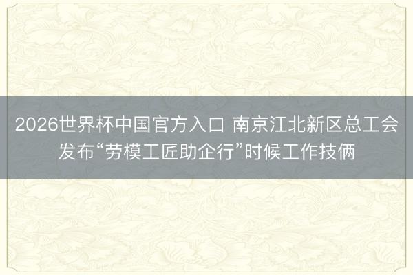 2026世界杯中国官方入口 南京江北新区总工会发布“劳模工匠助企行”时候工作技俩