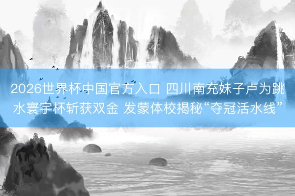 2026世界杯中国官方入口 四川南充妹子卢为跳水寰宇杯斩获双金 发蒙体校揭秘“夺冠活水线”