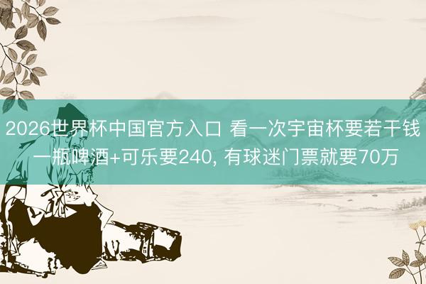 2026世界杯中国官方入口 看一次宇宙杯要若干钱 一瓶啤酒+可乐要240， 有球迷门票就要70万