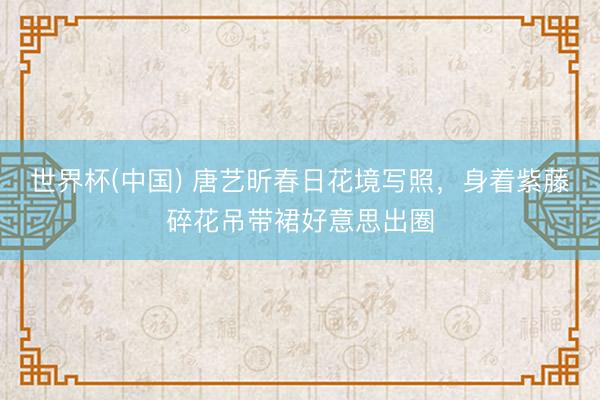世界杯(中国) 唐艺昕春日花境写照，身着紫藤碎花吊带裙好意思出圈