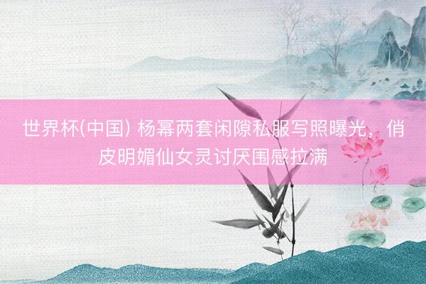 世界杯(中国) 杨幂两套闲隙私服写照曝光,俏皮明媚仙女灵讨厌围感拉满