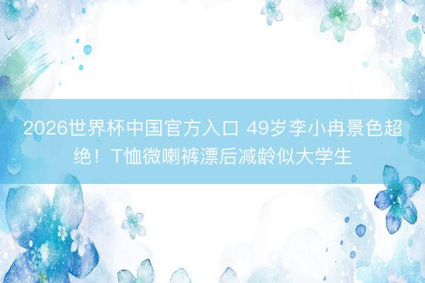 2026世界杯中国官方入口 49岁李小冉景色超绝！T恤微喇裤漂后减龄似大学生