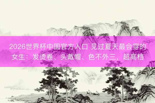 2026世界杯中国官方入口 见过夏天最会穿的女生：发烫卷、头戴帽、色不外三，超高档