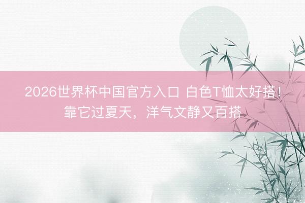 2026世界杯中国官方入口 白色T恤太好搭！靠它过夏天，洋气文静又百搭