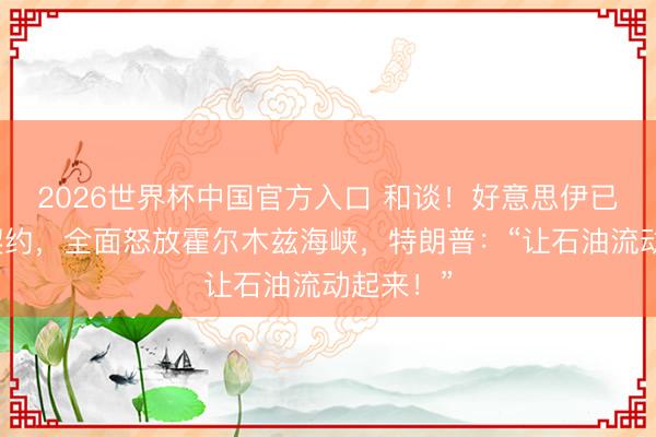2026世界杯中国官方入口 和谈!好意思伊已毕和平契约,全面怒放霍尔木兹海峡,特朗普:“让石油流动起来!”