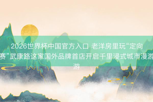 2026世界杯中国官方入口 老洋房里玩“定向赛”武康路这家国外品牌首店开启千里浸式城市漫游