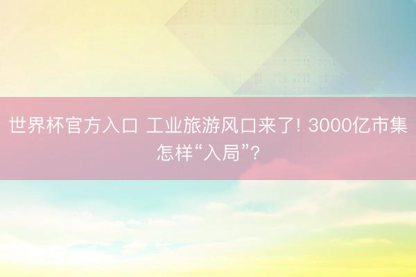 世界杯官方入口 工业旅游风口来了! 3000亿市集怎样“入局”?