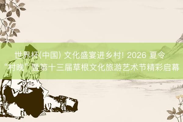 世界杯(中国) 文化盛宴进乡村! 2026 夏令 “村晚” 暨第十三届草根文化旅游艺术节精彩启幕