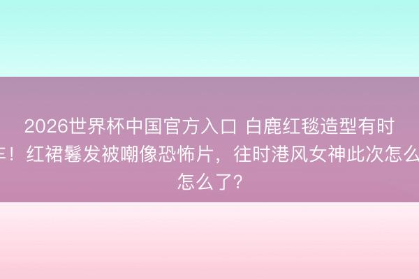 2026世界杯中国官方入口 白鹿红毯造型有时翻车！红裙鬈发被嘲像恐怖片，往时港风女神此次怎么了？
