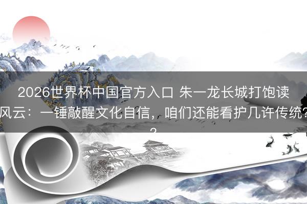 2026世界杯中国官方入口 朱一龙长城打饱读风云：一锤敲醒文化自信，咱们还能看护几许传统？