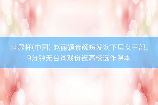 世界杯(中国) 赵丽颖素颜短发演下层女干部，9分钟无台词戏份被高校选作课本