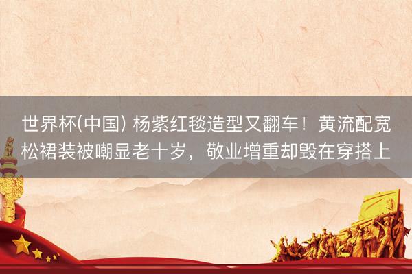 世界杯(中国) 杨紫红毯造型又翻车！黄流配宽松裙装被嘲显老十岁，敬业增重却毁在穿搭上