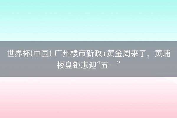 世界杯(中国) 广州楼市新政+黄金周来了，黄埔楼盘钜惠迎“五一”