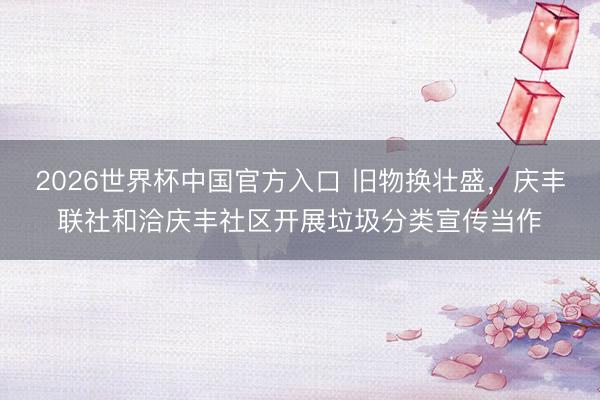 2026世界杯中国官方入口 旧物换壮盛，庆丰联社和洽庆丰社区开展垃圾分类宣传当作