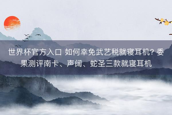 世界杯官方入口 如何幸免武艺税就寝耳机? 委果测评南卡、声阔、蛇圣三款就寝耳机