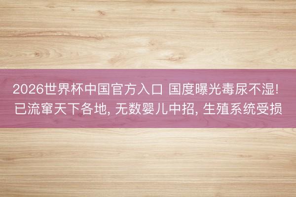 2026世界杯中国官方入口 国度曝光毒尿不湿! 已流窜天下各地, 无数婴儿中招, 生殖系统受损